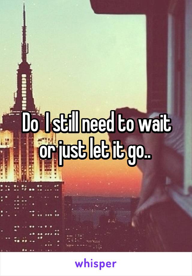 Do  I still need to wait or just let it go.. 