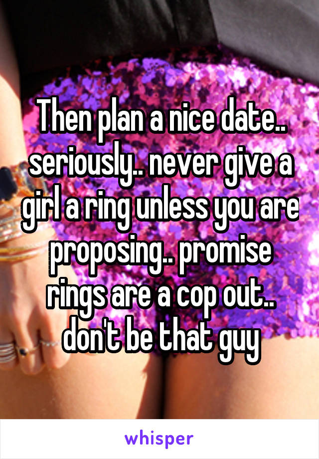 Then plan a nice date.. seriously.. never give a girl a ring unless you are proposing.. promise rings are a cop out.. don't be that guy