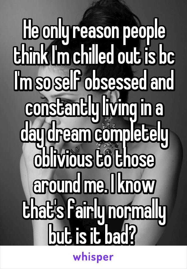 He only reason people think I'm chilled out is bc I'm so self obsessed and constantly living in a day dream completely oblivious to those around me. I know that's fairly normally but is it bad? 