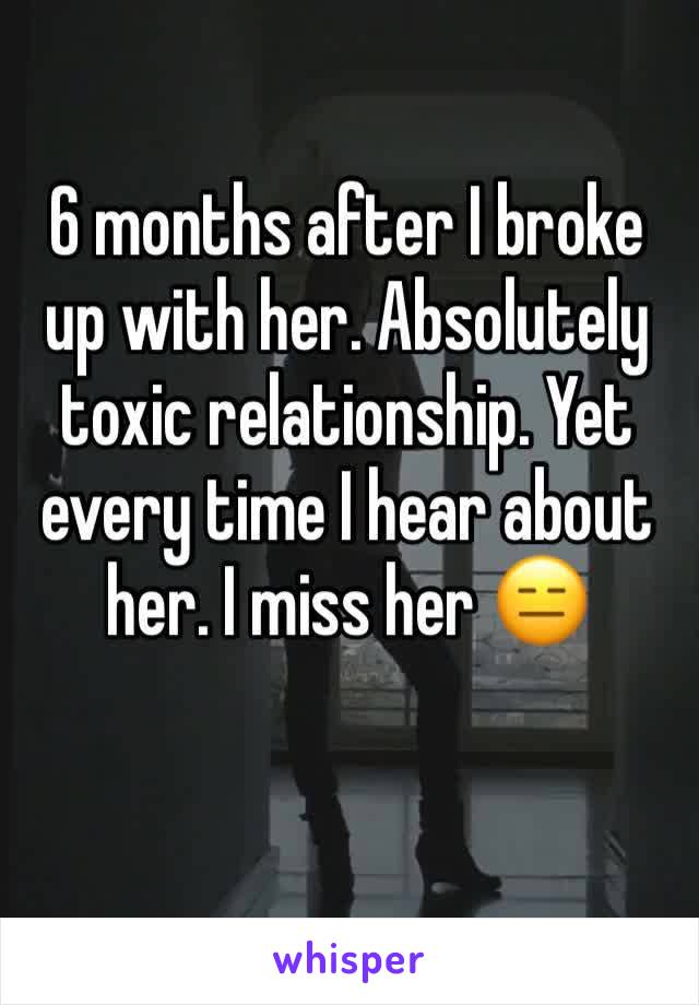 6 months after I broke up with her. Absolutely toxic relationship. Yet every time I hear about her. I miss her 😑