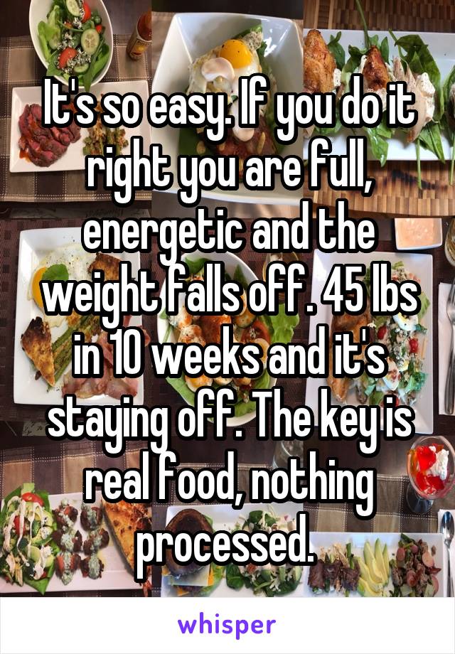 It's so easy. If you do it right you are full, energetic and the weight falls off. 45 lbs in 10 weeks and it's staying off. The key is real food, nothing processed. 