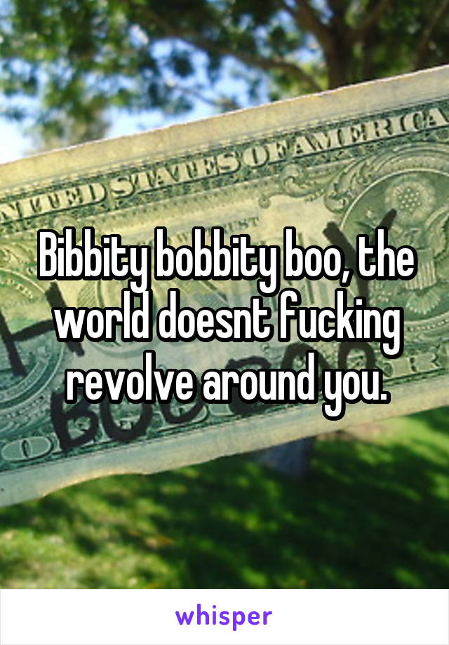 Bibbity bobbity boo, the world doesnt fucking revolve around you.