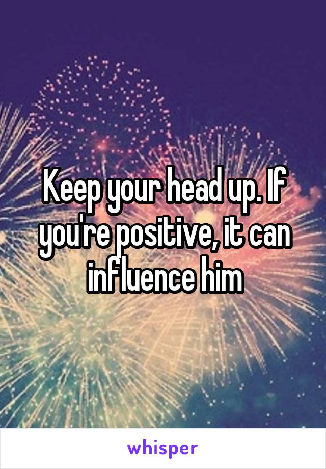 Keep your head up. If you're positive, it can influence him