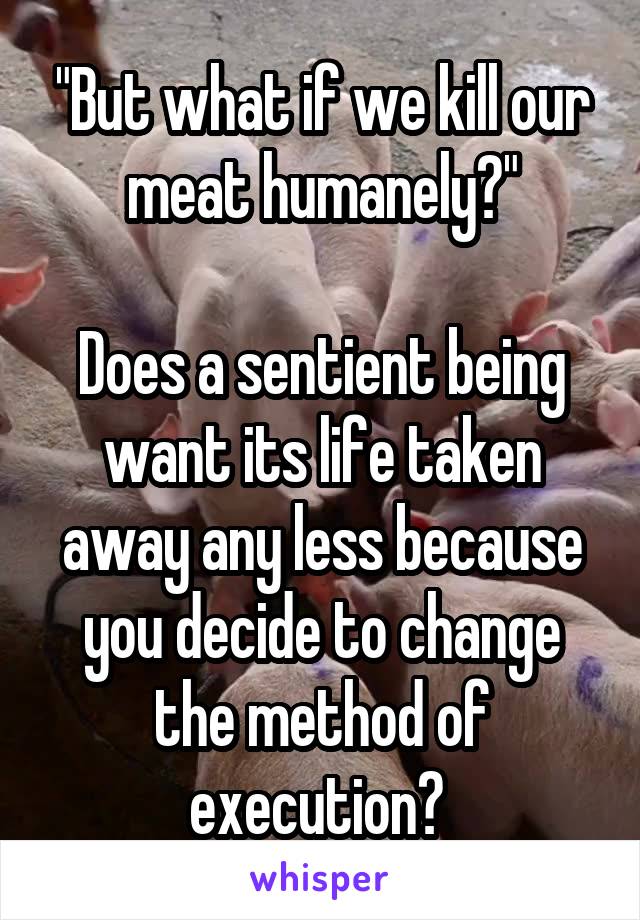 "But what if we kill our meat humanely?"

Does a sentient being want its life taken away any less because you decide to change the method of execution? 