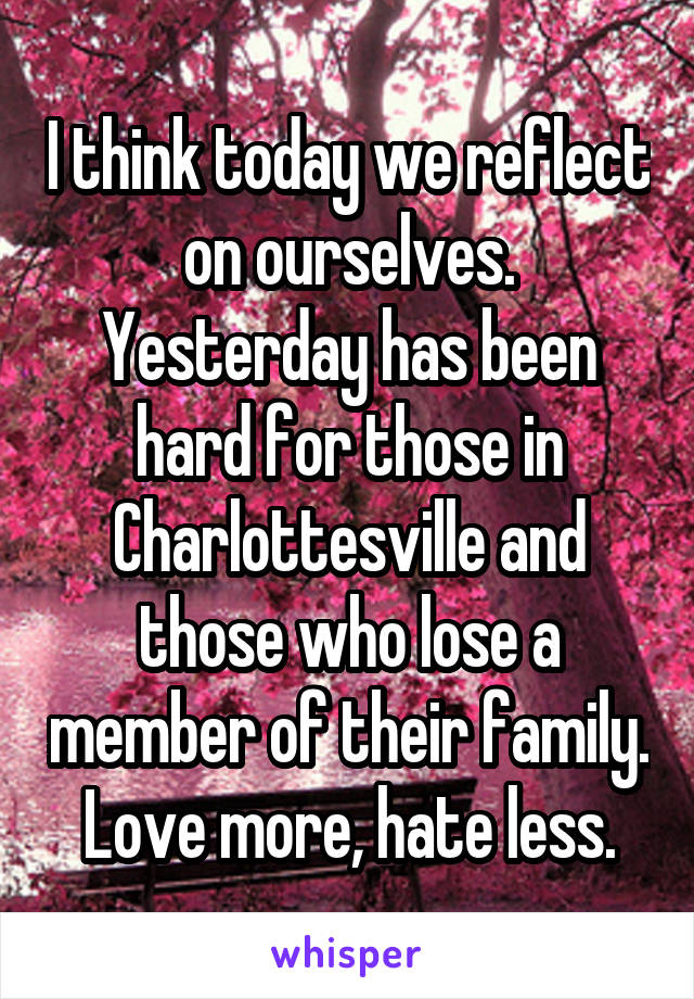 I think today we reflect on ourselves. Yesterday has been hard for those in Charlottesville and those who lose a member of their family. Love more, hate less.