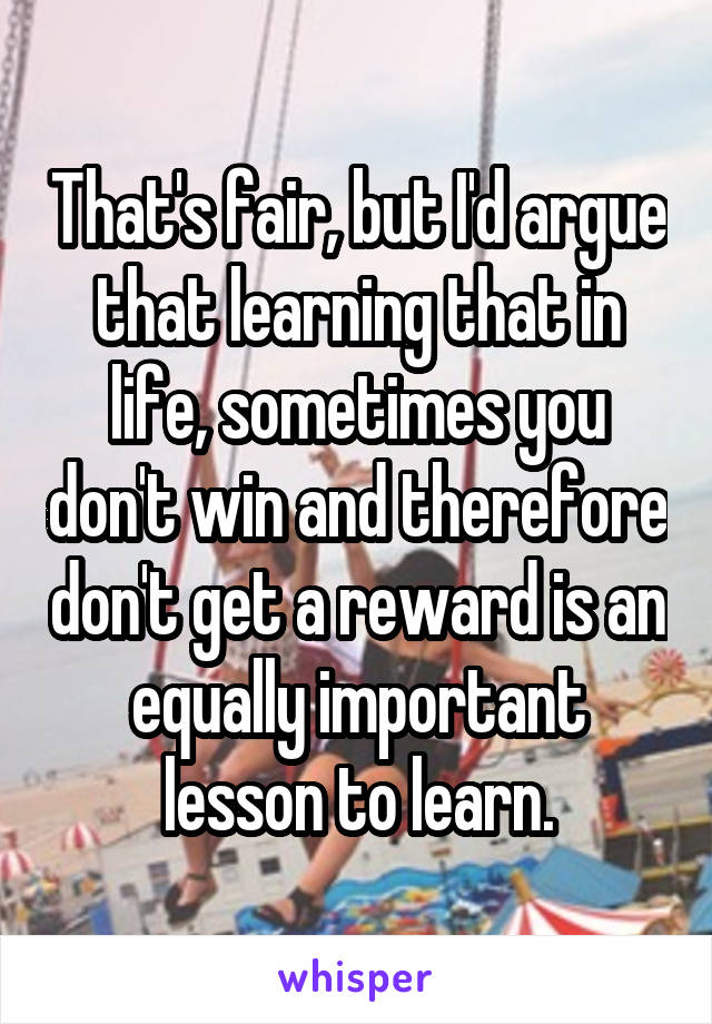 That's fair, but I'd argue that learning that in life, sometimes you don't win and therefore don't get a reward is an equally important lesson to learn.