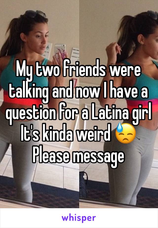 My two friends were talking and now I have a question for a Latina girl
It's kinda weird 😓
Please message 