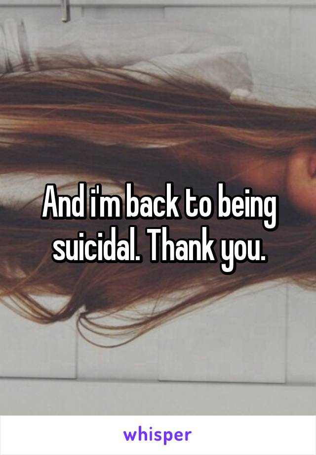 And i'm back to being suicidal. Thank you.