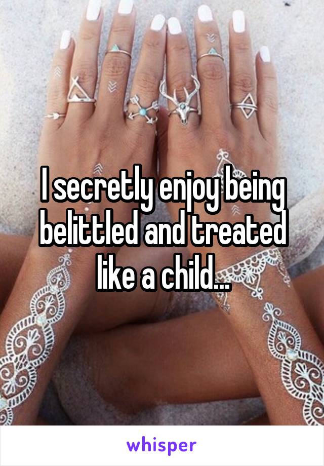 I secretly enjoy being belittled and treated like a child...