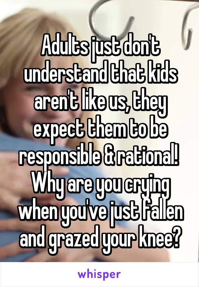 Adults just don't understand that kids aren't like us, they expect them to be responsible & rational! 
Why are you crying when you've just fallen and grazed your knee?