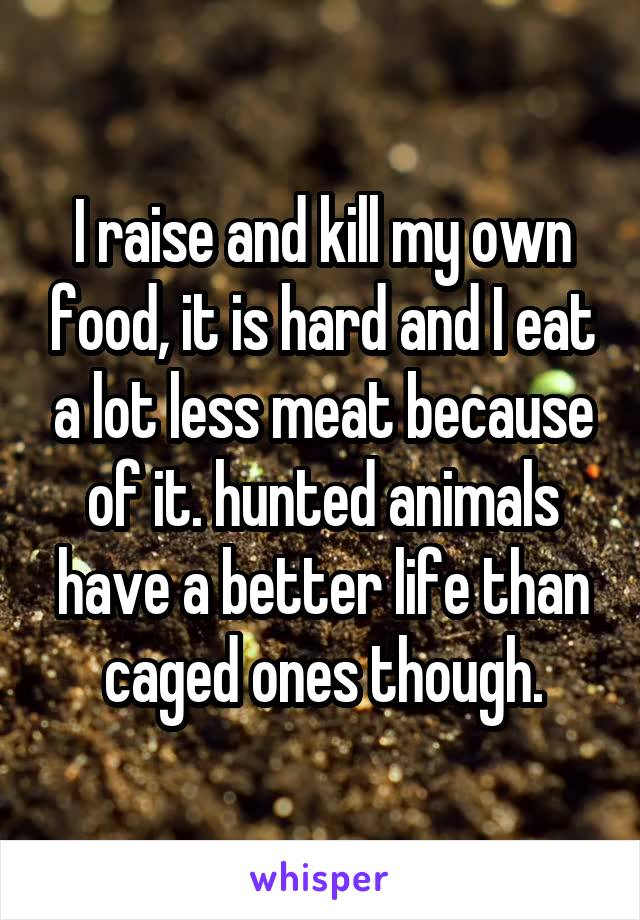 I raise and kill my own food, it is hard and I eat a lot less meat because of it. hunted animals have a better life than caged ones though.