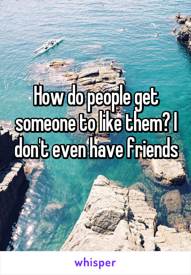 How do people get someone to like them? I don't even have friends 