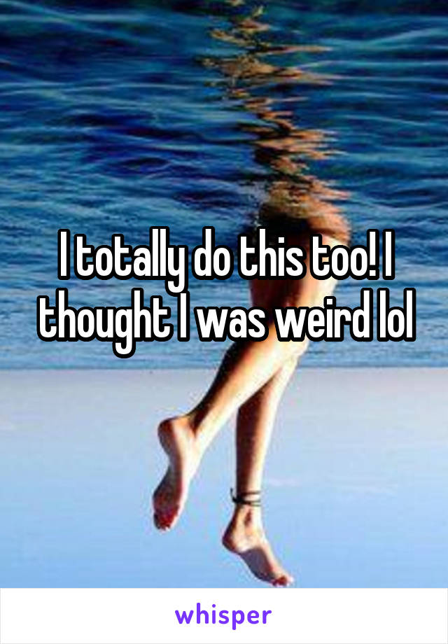 I totally do this too! I thought I was weird lol
