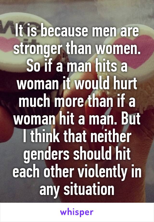 It is because men are stronger than women. So if a man hits a woman it would hurt much more than if a woman hit a man. But I think that neither genders should hit each other violently in any situation