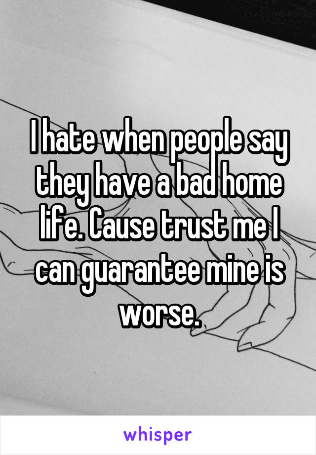 I hate when people say they have a bad home life. Cause trust me I can guarantee mine is worse.