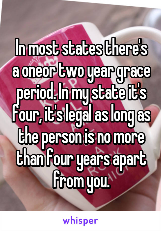 In most states there's a oneor two year grace period. In my state it's four, it's legal as long as the person is no more than four years apart from you.