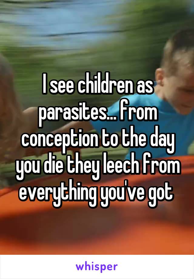 I see children as parasites... from conception to the day you die they leech from everything you've got 