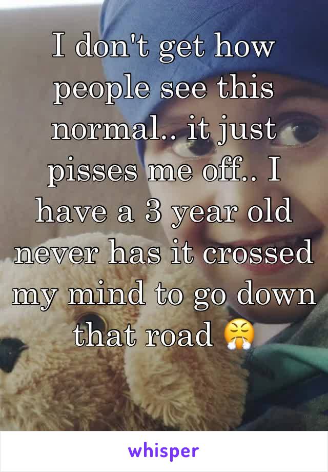 I don't get how people see this normal.. it just pisses me off.. I have a 3 year old never has it crossed my mind to go down that road 😤