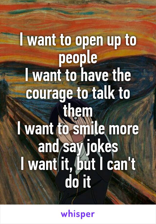 I want to open up to people
I want to have the courage to talk to them
I want to smile more and say jokes
I want it, but I can't do it