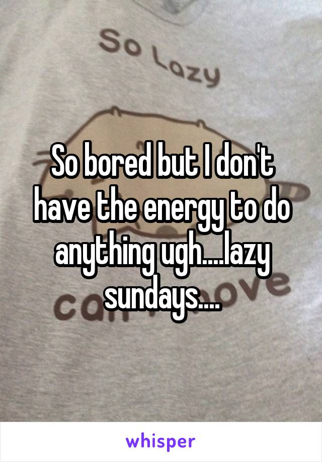 So bored but I don't have the energy to do anything ugh....lazy sundays....