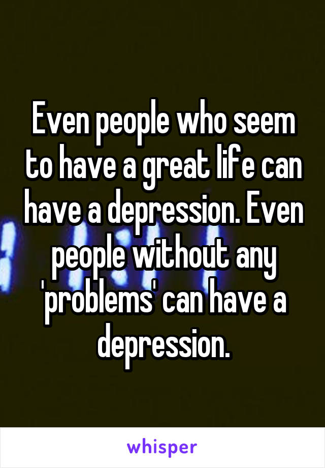 Even people who seem to have a great life can have a depression. Even people without any 'problems' can have a depression.