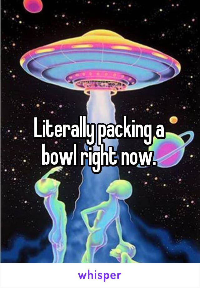 Literally packing a 
bowl right now. 