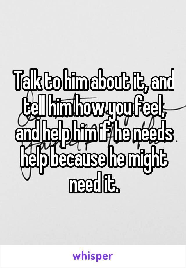 Talk to him about it, and tell him how you feel, and help him if he needs help because he might need it.