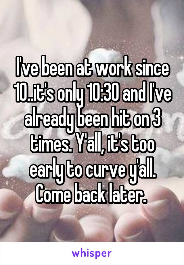 I've been at work since 10..it's only 10:30 and I've already been hit on 3 times. Y'all, it's too early to curve y'all. Come back later. 