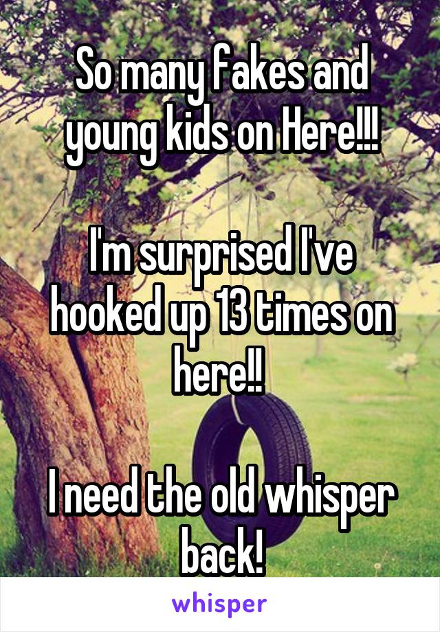 So many fakes and young kids on Here!!!

I'm surprised I've hooked up 13 times on here!! 

I need the old whisper back!