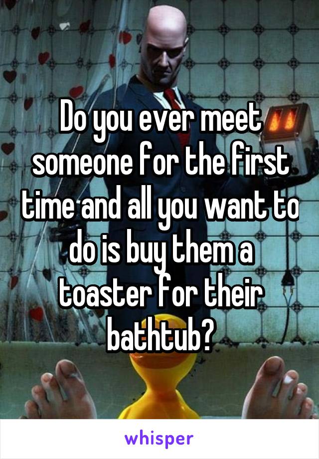 Do you ever meet someone for the first time and all you want to do is buy them a toaster for their bathtub?