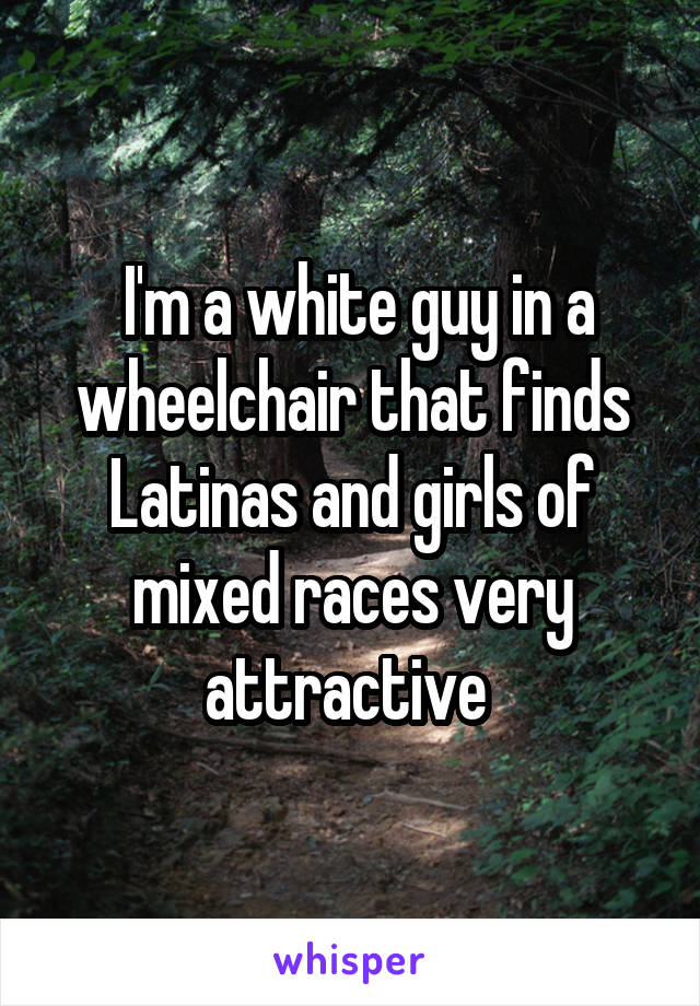  I'm a white guy in a wheelchair that finds Latinas and girls of mixed races very attractive 