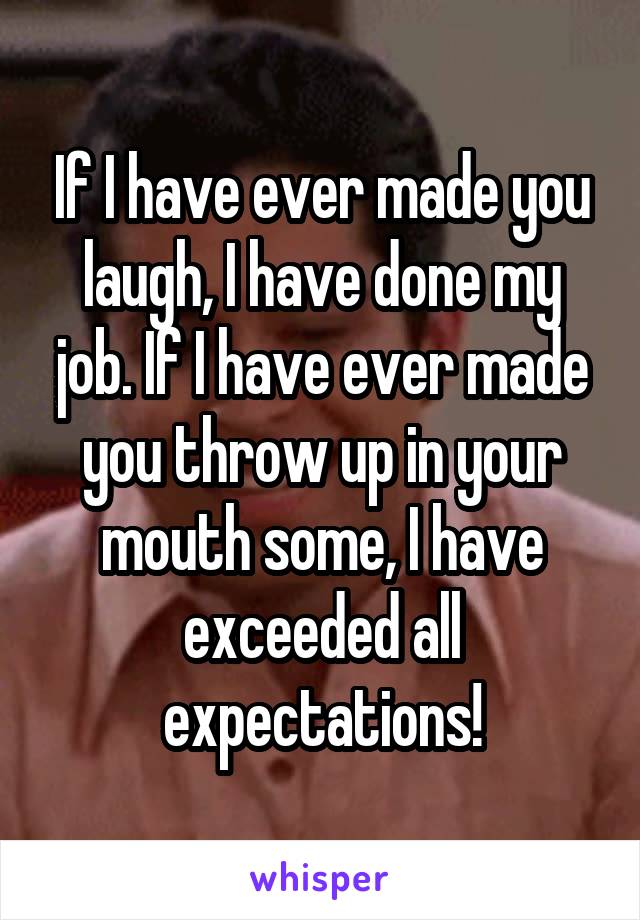 If I have ever made you laugh, I have done my job. If I have ever made you throw up in your mouth some, I have exceeded all expectations!