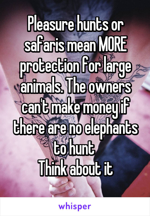 Pleasure hunts or safaris mean MORE protection for large animals. The owners can't make money if there are no elephants to hunt 
Think about it
