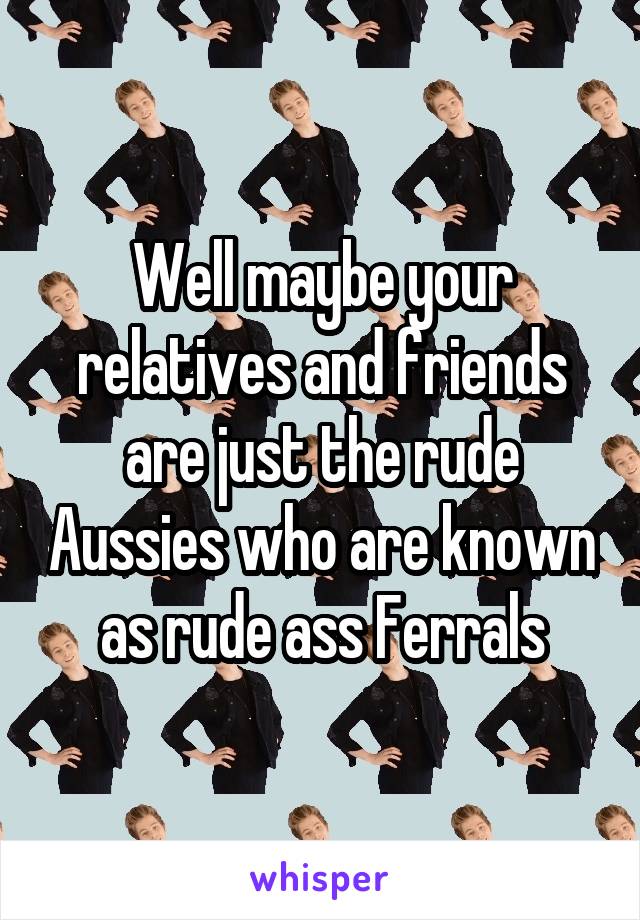 Well maybe your relatives and friends are just the rude Aussies who are known as rude ass Ferrals