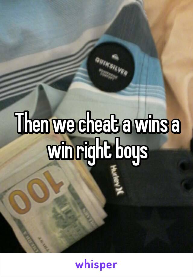 Then we cheat a wins a win right boys