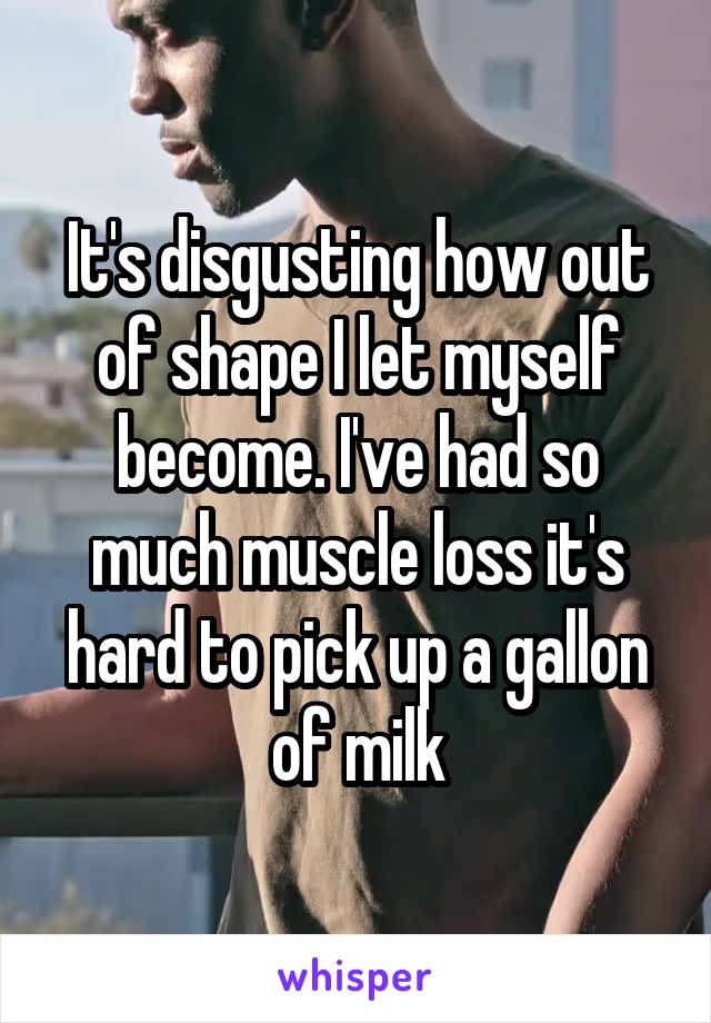 It's disgusting how out of shape I let myself become. I've had so much muscle loss it's hard to pick up a gallon of milk