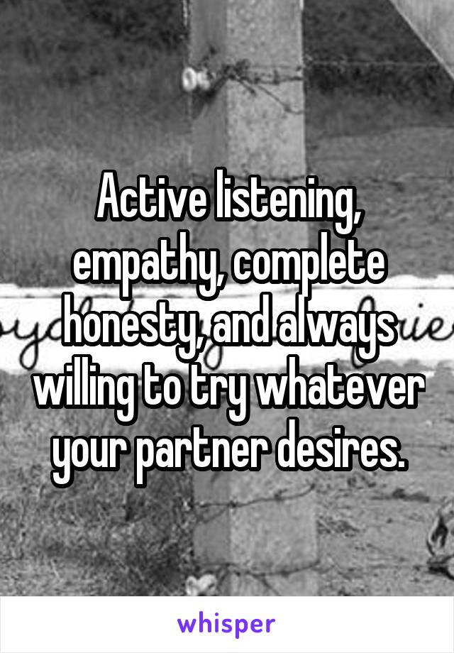 Active listening, empathy, complete honesty, and always willing to try whatever your partner desires.