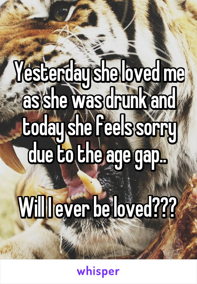 Yesterday she loved me as she was drunk and today she feels sorry due to the age gap.. 

Will I ever be loved??? 