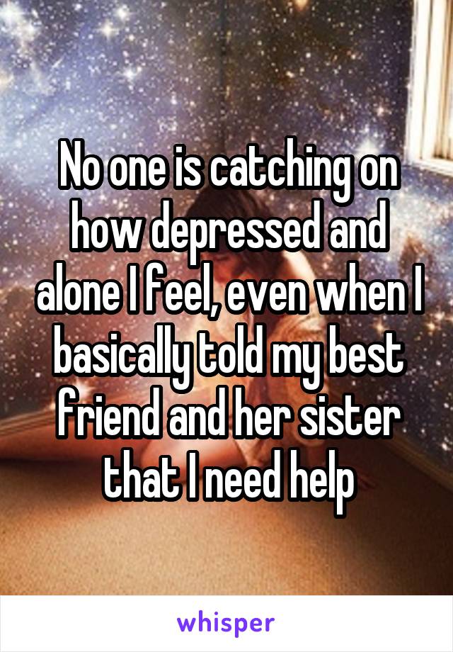 No one is catching on how depressed and alone I feel, even when I basically told my best friend and her sister that I need help