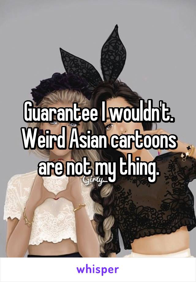 Guarantee I wouldn't. Weird Asian cartoons are not my thing.