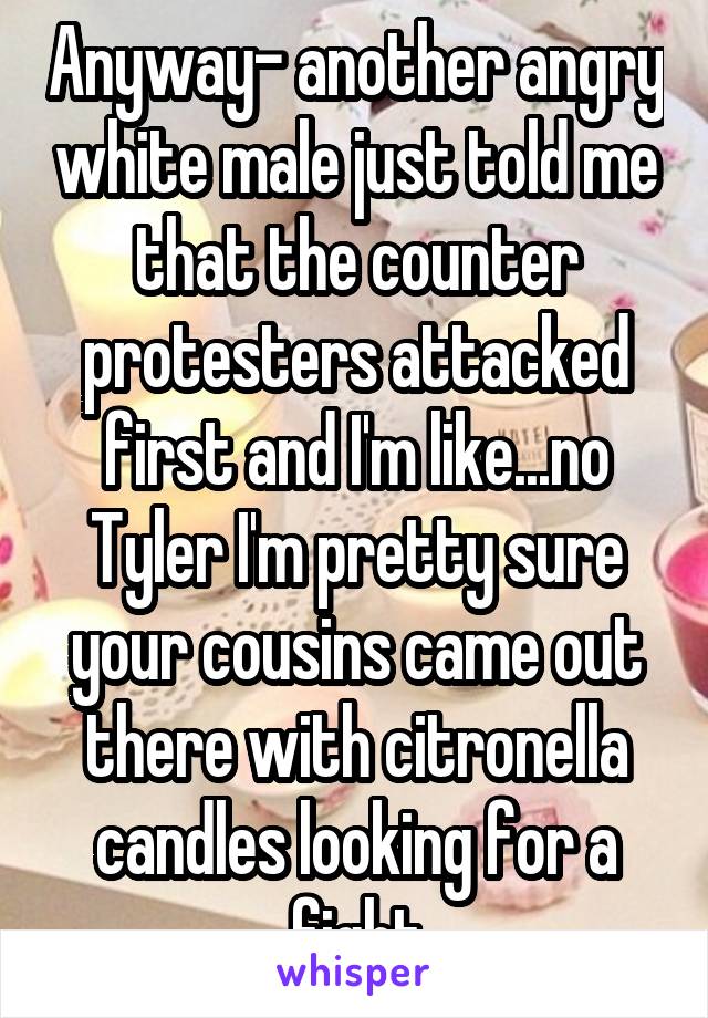 Anyway- another angry white male just told me that the counter protesters attacked first and I'm like...no Tyler I'm pretty sure your cousins came out there with citronella candles looking for a fight