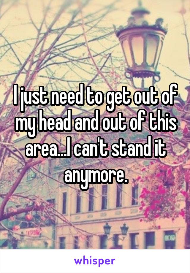 I just need to get out of my head and out of this area...I can't stand it anymore.