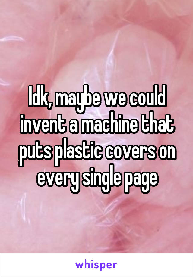 Idk, maybe we could invent a machine that puts plastic covers on every single page