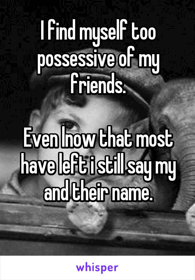 I find myself too possessive of my friends.

Even lnow that most have left i still say my and their name.

