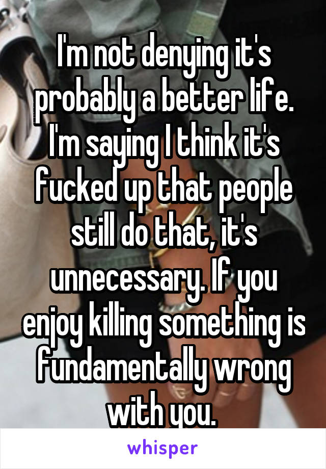 I'm not denying it's probably a better life. I'm saying I think it's fucked up that people still do that, it's unnecessary. If you enjoy killing something is fundamentally wrong with you. 