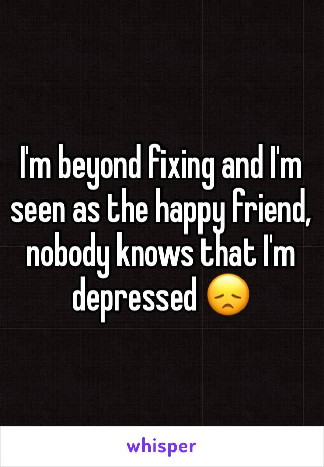 I'm beyond fixing and I'm seen as the happy friend, nobody knows that I'm depressed 😞