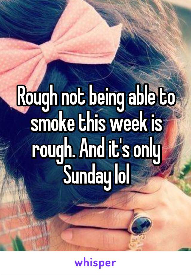 Rough not being able to smoke this week is rough. And it's only Sunday lol