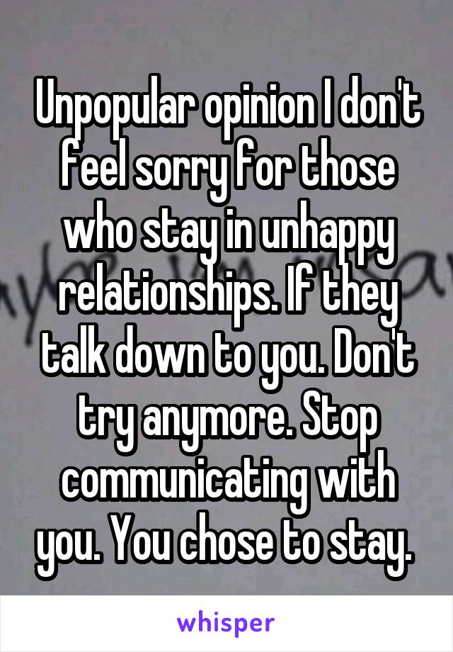 Unpopular opinion I don't feel sorry for those who stay in unhappy relationships. If they talk down to you. Don't try anymore. Stop communicating with you. You chose to stay. 