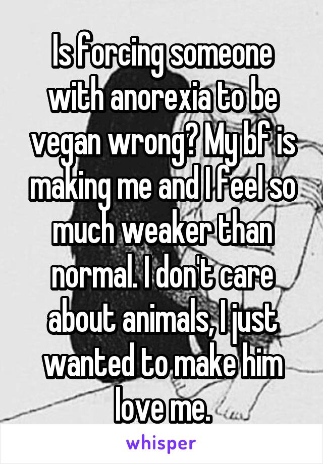 Is forcing someone with anorexia to be vegan wrong? My bf is making me and I feel so much weaker than normal. I don't care about animals, I just wanted to make him love me.