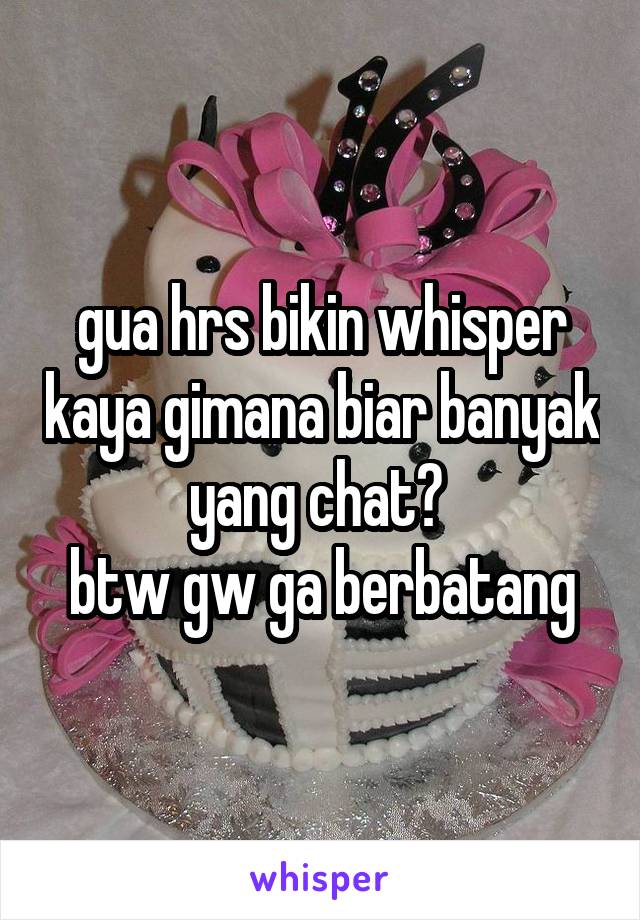 gua hrs bikin whisper kaya gimana biar banyak yang chat? 
btw gw ga berbatang